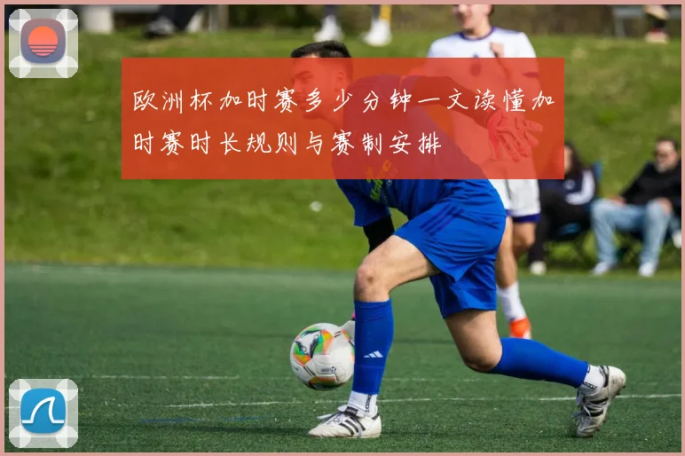 欧洲杯加时赛多少分钟一文读懂加时赛时长规则与赛制安排