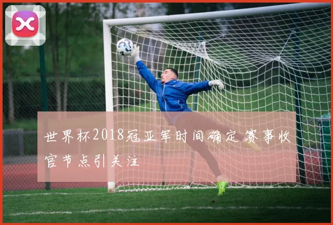 世界杯2018冠亚军时间确定 赛事收官节点引关注