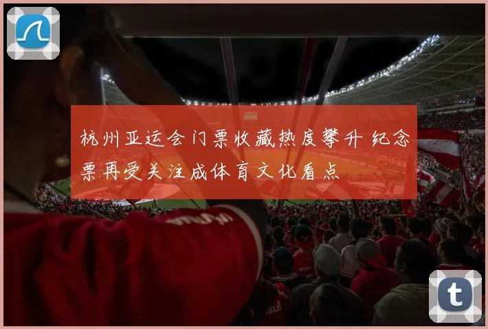 杭州亚运会门票收藏热度攀升 纪念票再受关注成体育文化看点