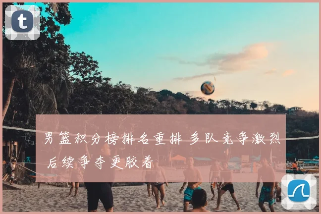 男篮积分榜排名重排 多队竞争激烈 后续争夺更胶着