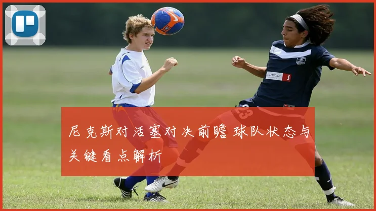 尼克斯对活塞对决前瞻 球队状态与关键看点解析