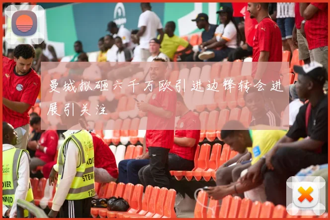 曼城拟砸六千万欧引进边锋转会进展引关注