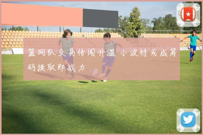 篮网队交易传闻升温 小波特或成筹码换取即战力