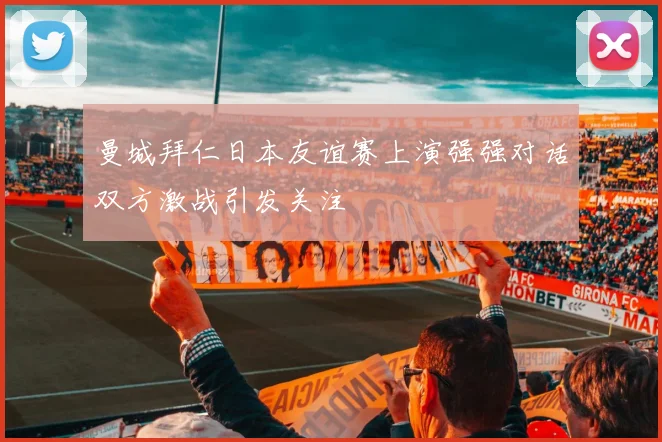 曼城拜仁日本友谊赛上演强强对话双方激战引发关注