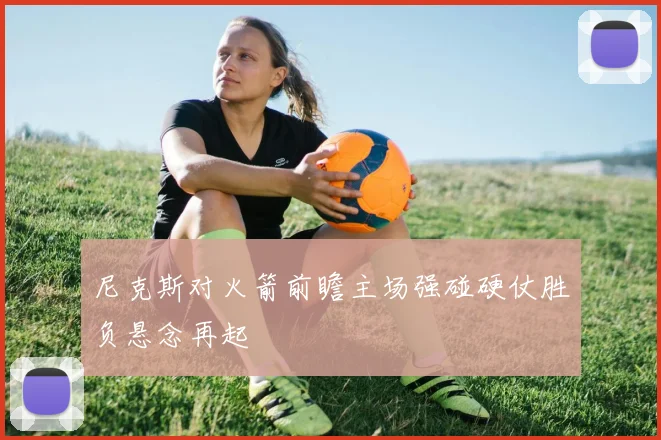 尼克斯对火箭前瞻主场强碰硬仗胜负悬念再起