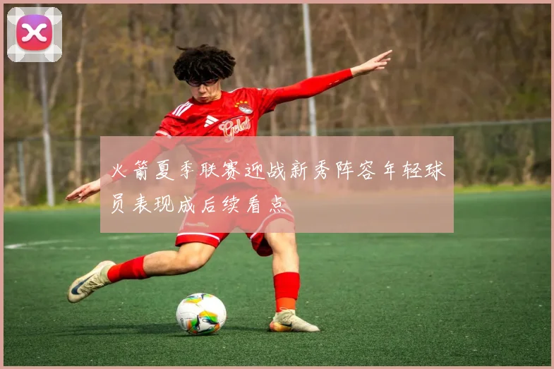 火箭夏季联赛迎战新秀阵容年轻球员表现成后续看点