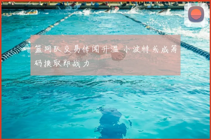 篮网队交易传闻升温 小波特或成筹码换取即战力